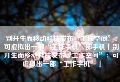 别开生面移动科技发布“工作空间”：可虚拟出一部“工作手机”部手机「别开生面移动科技发布“工作空间”：可虚拟出一部“工作手机”」