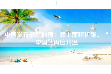 中国发布最新地图：领土面积扩张、“中国”再度升温