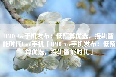 HMD Arc手机发布：低预算优选，接轨智能时代hmd手机「HMD Arc手机发布：低预算优选，接轨智能时代」